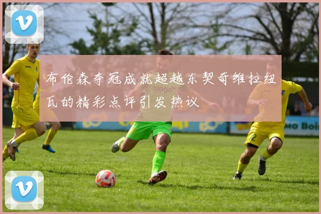 布伦森夺冠成就超越东契奇维拉纽瓦的精彩点评引发热议