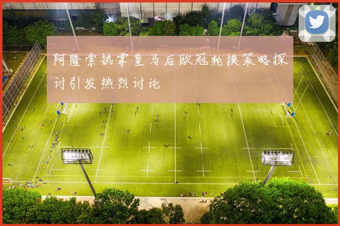 阿隆索执掌皇马后欧冠轮换策略探讨引发热烈讨论