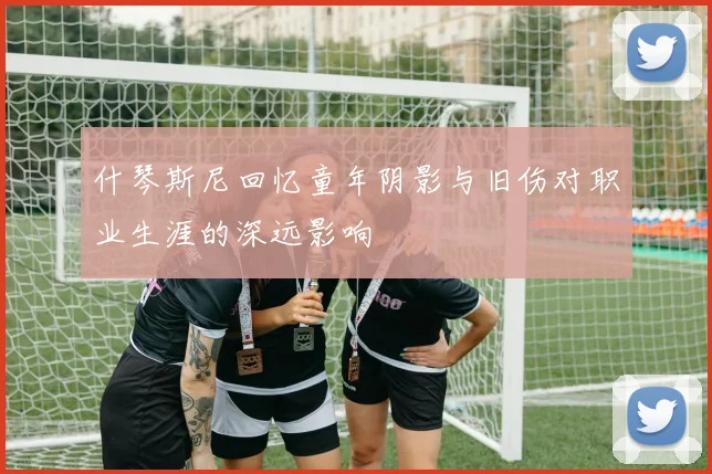 什琴斯尼回忆童年阴影与旧伤对职业生涯的深远影响