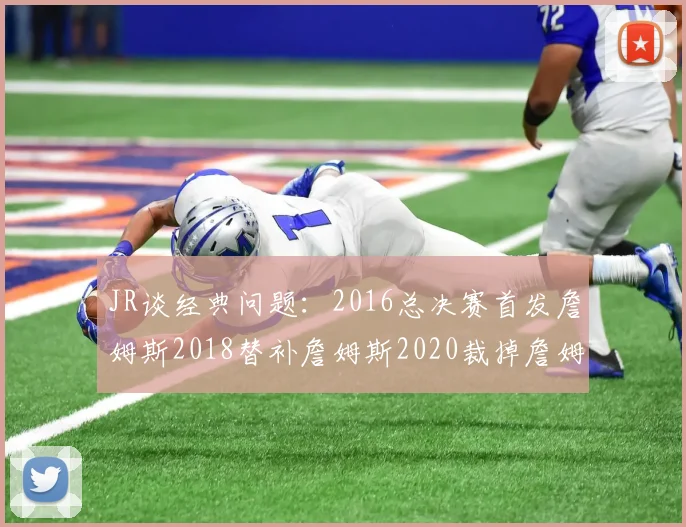 JR谈经典问题：2016总决赛首发詹姆斯2018替补詹姆斯2020裁掉詹姆斯的背后故事