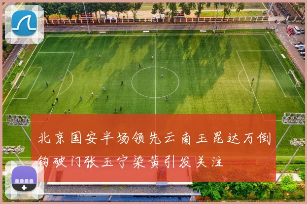 北京国安半场领先云南玉昆达万倒钩破门张玉宁染黄引发关注