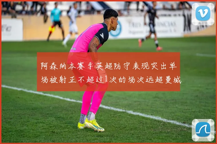 阿森纳本赛季英超防守表现突出单场被射正不超过1次的场次远超曼城