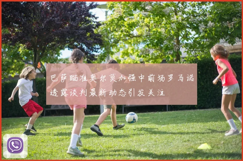 巴萨瞄准奥尔莫加强中前场罗马诺透露谈判最新动态引发关注