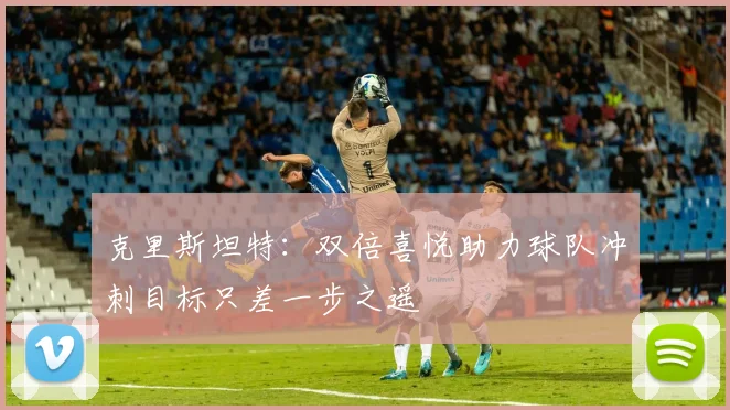 克里斯坦特：双倍喜悦助力球队冲刺目标只差一步之遥