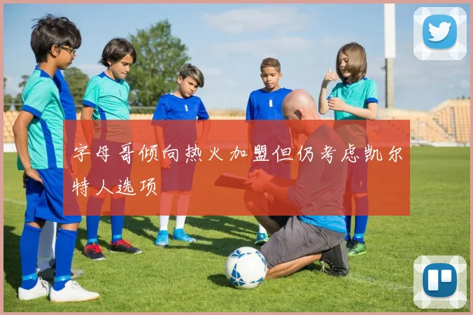 字母哥倾向热火加盟但仍考虑凯尔特人选项