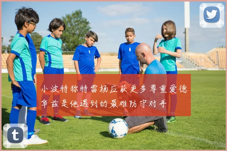 小波特称特雷杨应获更多尊重爱德华兹是他遇到的最难防守对手