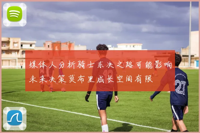媒体人分析骑士东决之路可能影响未来决策莫布里成长空间有限