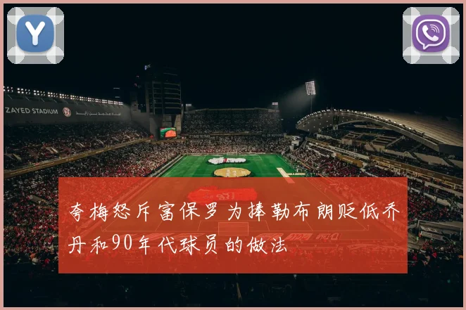 夸梅怒斥富保罗为捧勒布朗贬低乔丹和90年代球员的做法