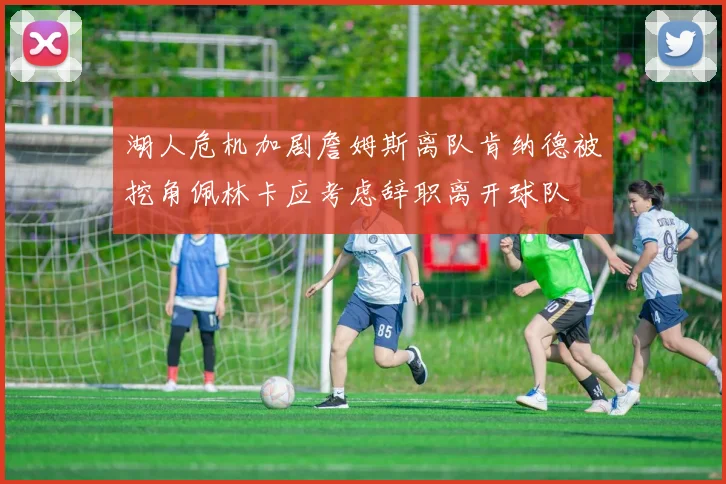 湖人危机加剧詹姆斯离队肯纳德被挖角佩林卡应考虑辞职离开球队
