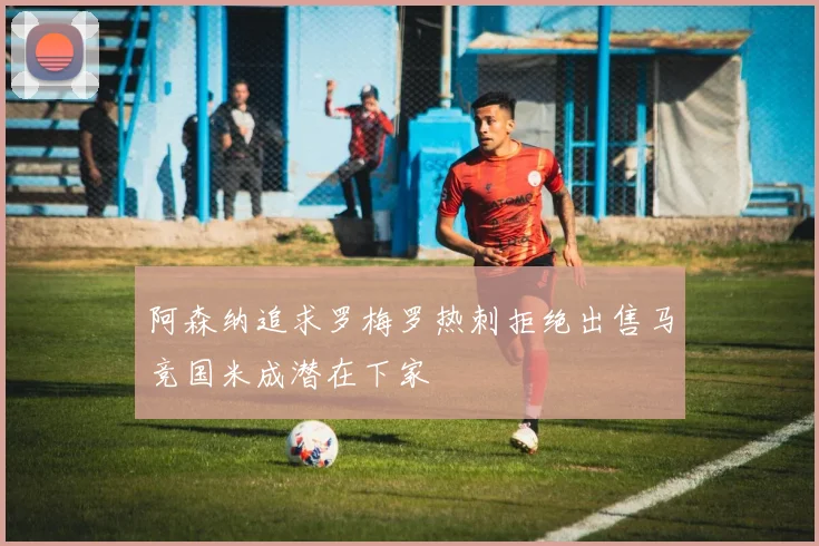 阿森纳追求罗梅罗热刺拒绝出售马竞国米成潜在下家
