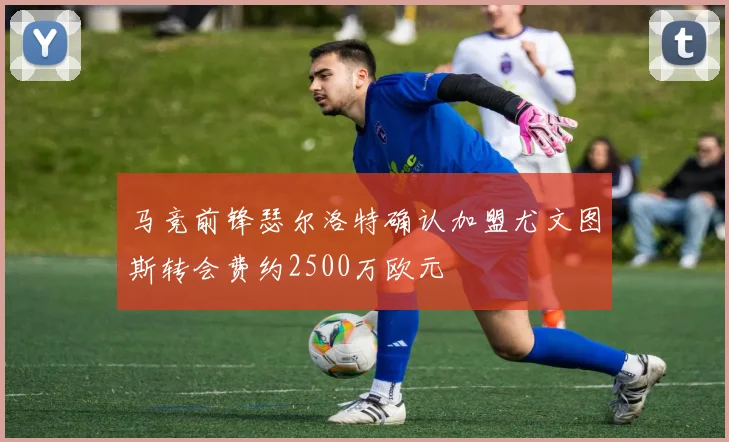 马竞前锋瑟尔洛特确认加盟尤文图斯转会费约2500万欧元