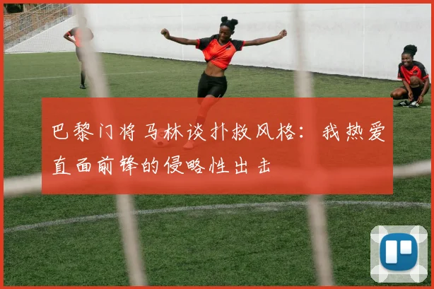 巴黎门将马林谈扑救风格：我热爱直面前锋的侵略性出击