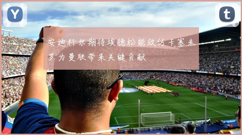 安迪科尔期待埃德松能效仿卡塞米罗为曼联带来关键贡献
