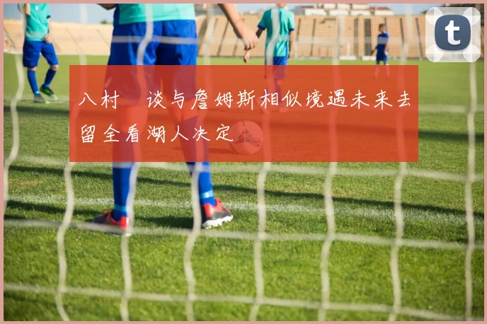 八村塁谈与詹姆斯相似境遇未来去留全看湖人决定