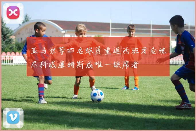 亚马尔等四名球员重返西班牙合练尼科威廉姆斯成唯一缺席者