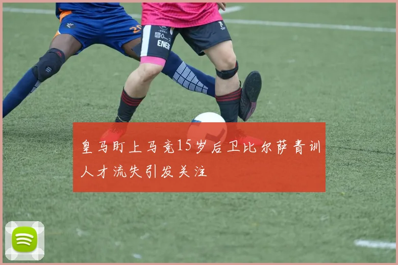 皇马盯上马竞15岁后卫比尔萨青训人才流失引发关注
