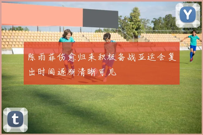 陈雨菲伤愈归来积极备战亚运会复出时间逐渐清晰可见