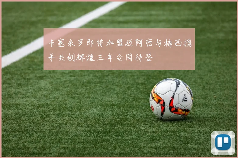 卡塞米罗即将加盟迈阿密与梅西携手共创辉煌三年合同待签