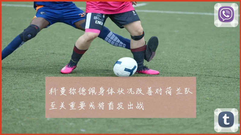 科曼称德佩身体状况改善对荷兰队至关重要或将首发出战