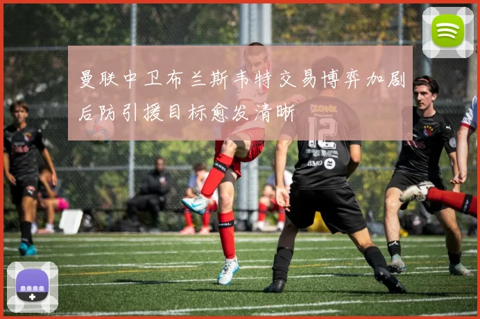 曼联中卫布兰斯韦特交易博弈加剧后防引援目标愈发清晰