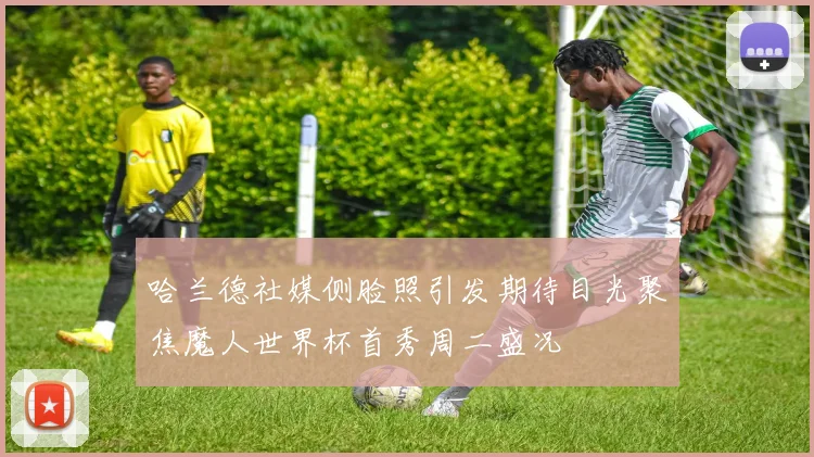 哈兰德社媒侧脸照引发期待目光聚焦魔人世界杯首秀周二盛况