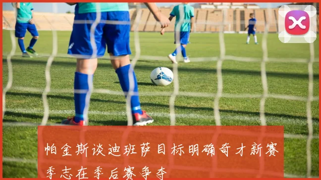 帕金斯谈迪班萨目标明确奇才新赛季志在季后赛争夺