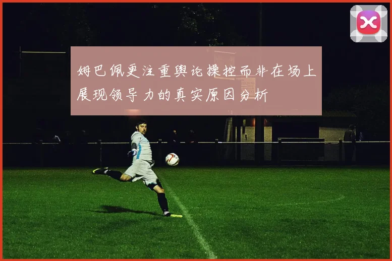 姆巴佩更注重舆论操控而非在场上展现领导力的真实原因分析